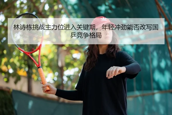 林诗栋挑战主力位进入关键期，年轻冲劲能否改写国乒竞争格局